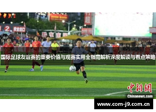 国际足球友谊赛的重要价值与观赛实用全指南解析深度解读与看点策略